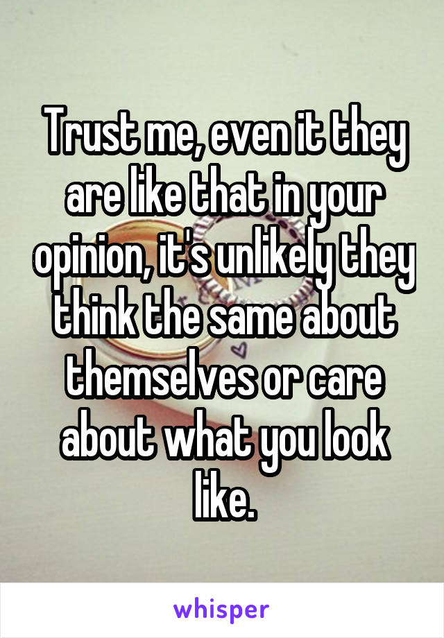 Trust me, even it they are like that in your opinion, it's unlikely they think the same about themselves or care about what you look like.