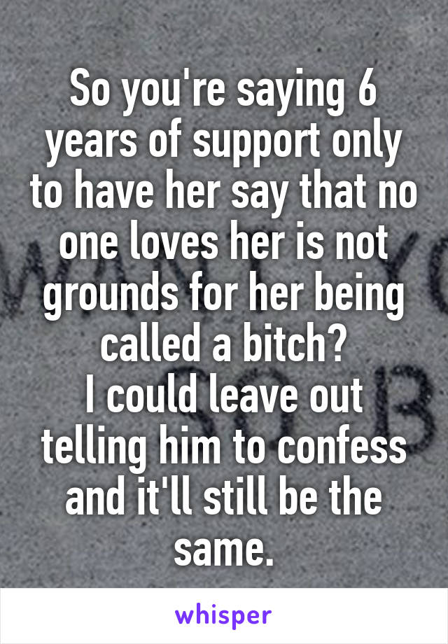 So you're saying 6 years of support only to have her say that no one loves her is not grounds for her being called a bitch?
I could leave out telling him to confess and it'll still be the same.