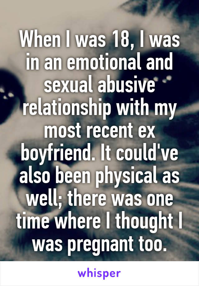 When I was 18, I was in an emotional and sexual abusive relationship with my most recent ex boyfriend. It could've also been physical as well; there was one time where I thought I was pregnant too.