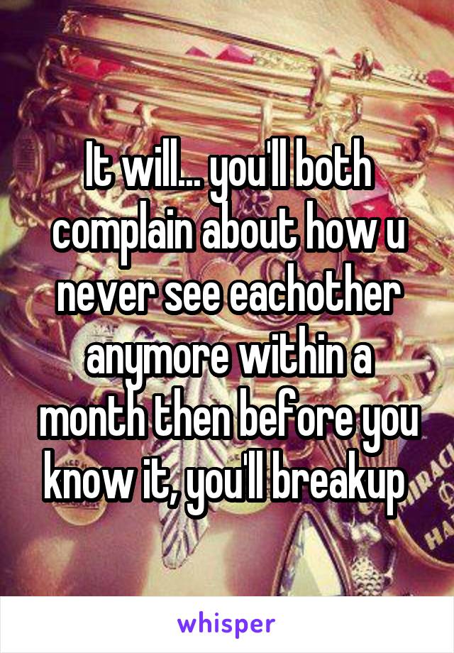 It will... you'll both complain about how u never see eachother anymore within a month then before you know it, you'll breakup 