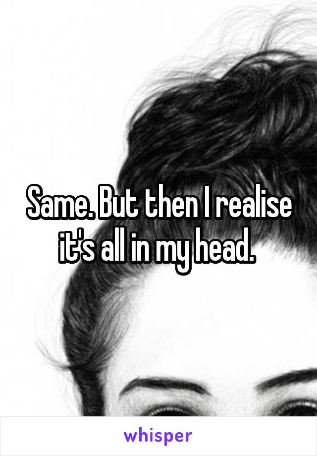 Same. But then I realise it's all in my head. 