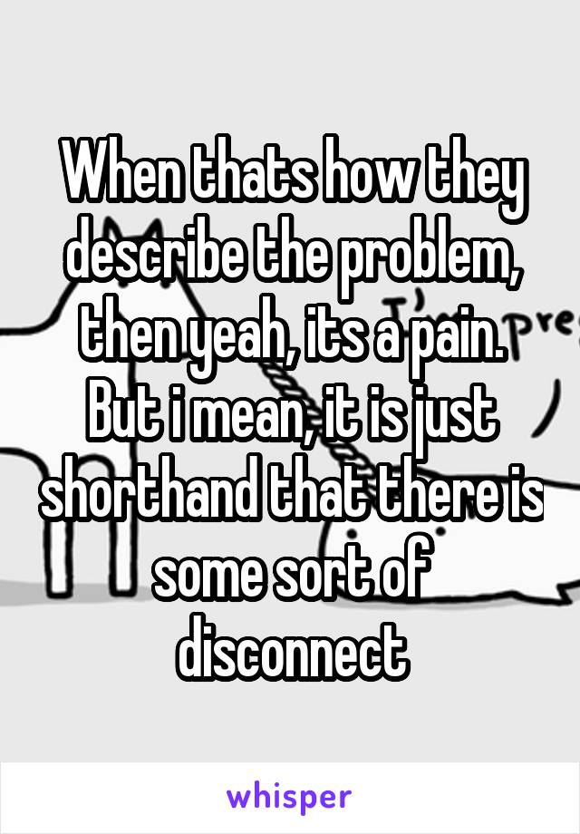 When thats how they describe the problem, then yeah, its a pain. But i mean, it is just shorthand that there is some sort of disconnect
