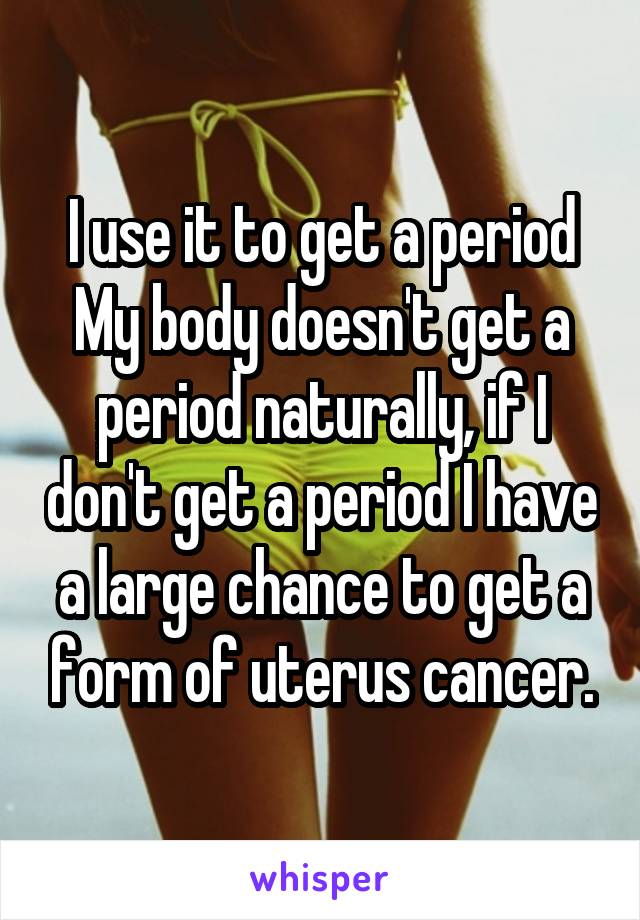 I use it to get a period
My body doesn't get a period naturally, if I don't get a period I have a large chance to get a form of uterus cancer.