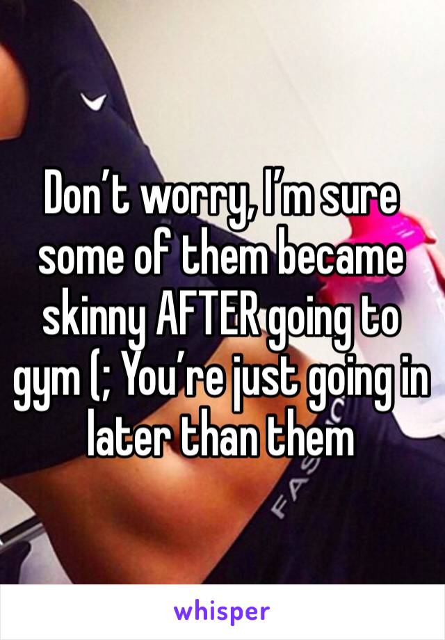 Don’t worry, I’m sure some of them became skinny AFTER going to gym (; You’re just going in later than them