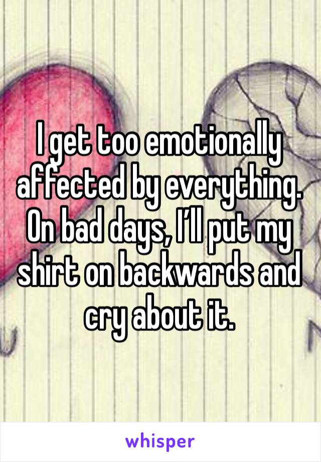 I get too emotionally affected by everything. On bad days, I’ll put my shirt on backwards and cry about it. 