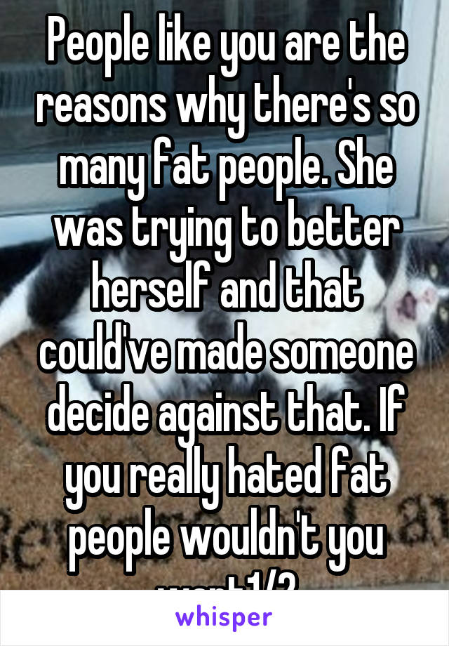 People like you are the reasons why there's so many fat people. She was trying to better herself and that could've made someone decide against that. If you really hated fat people wouldn't you want1/2