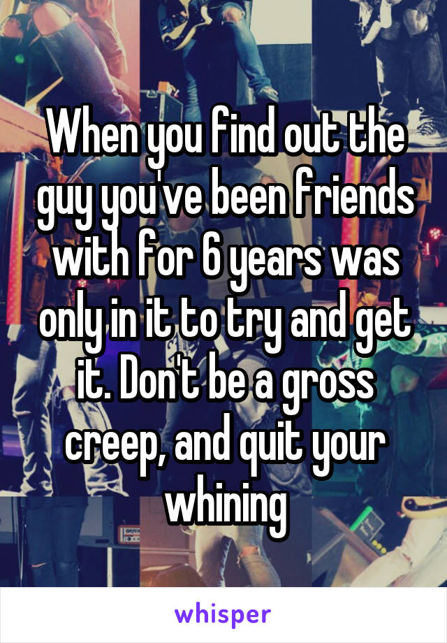 When you find out the guy you've been friends with for 6 years was only in it to try and get it. Don't be a gross creep, and quit your whining