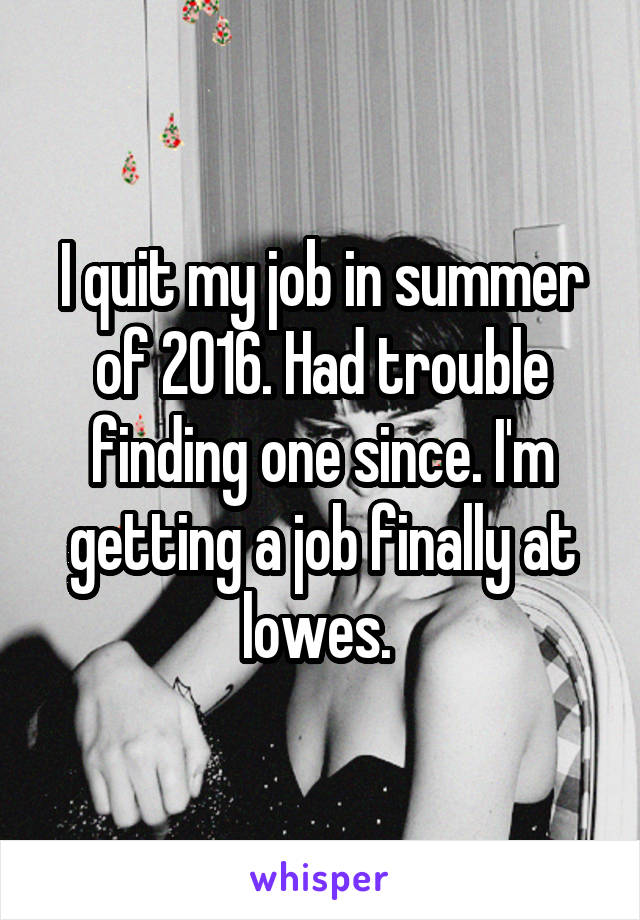 I quit my job in summer of 2016. Had trouble finding one since. I'm getting a job finally at lowes. 
