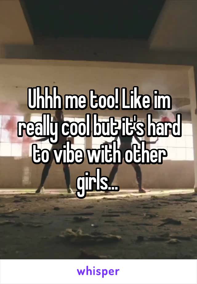 Uhhh me too! Like im really cool but it's hard to vibe with other girls... 