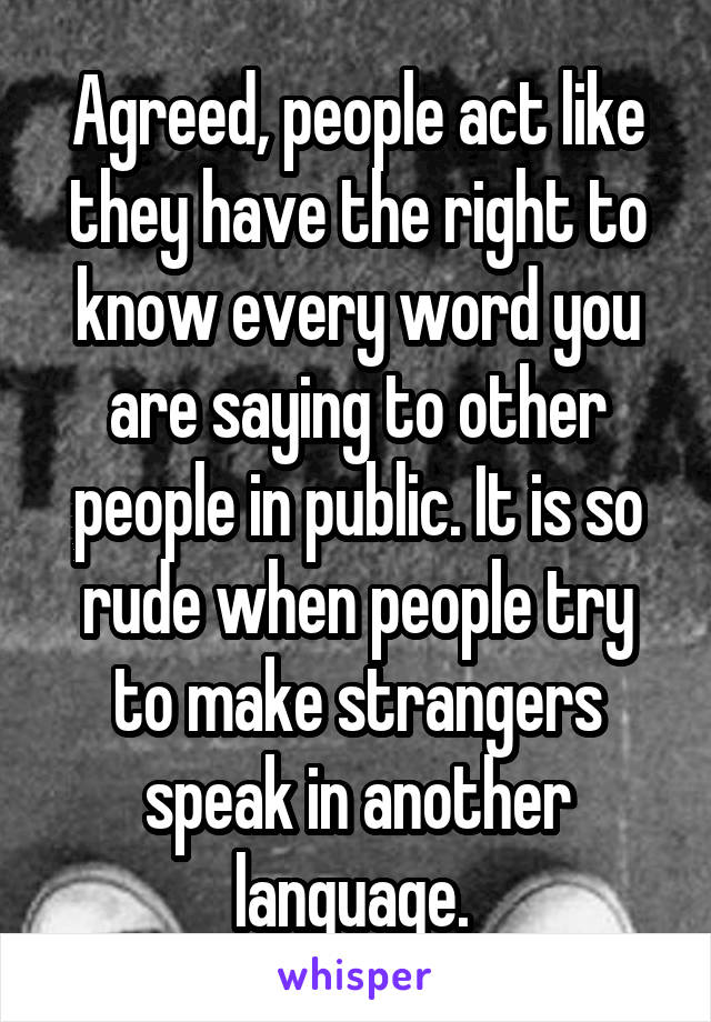 Agreed, people act like they have the right to know every word you are saying to other people in public. It is so rude when people try to make strangers speak in another language. 
