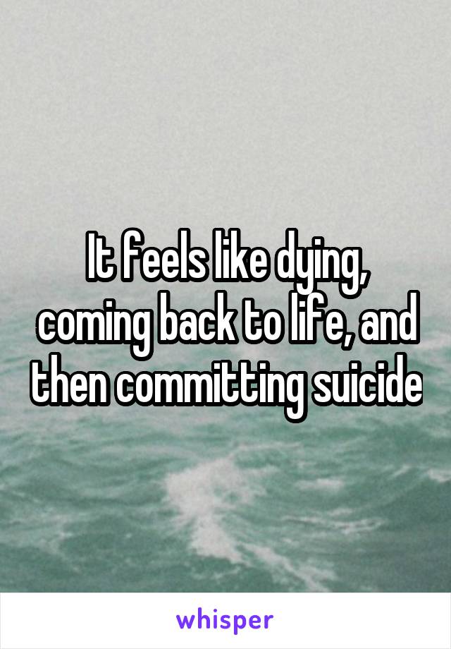 It feels like dying, coming back to life, and then committing suicide