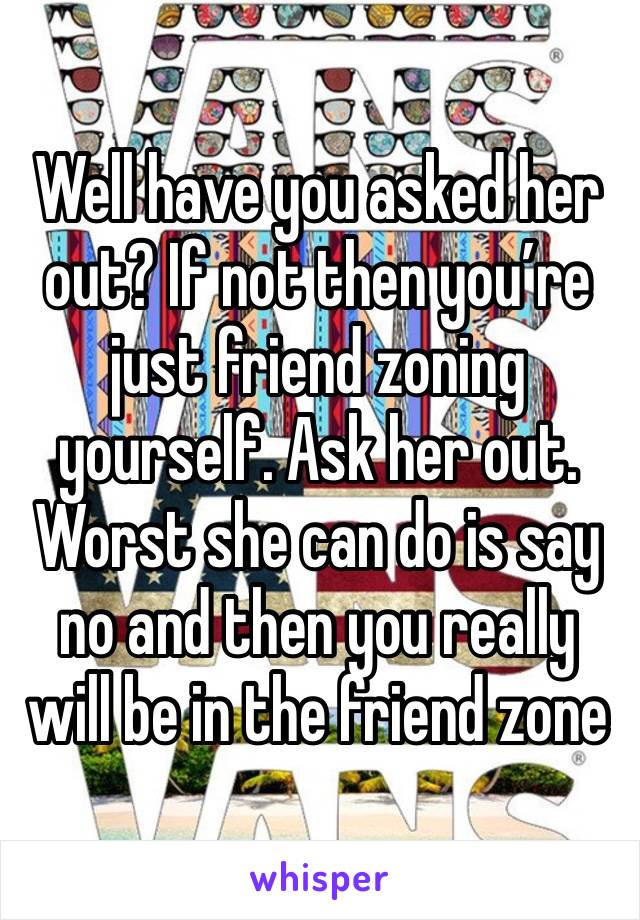 Well have you asked her out? If not then you’re just friend zoning yourself. Ask her out. Worst she can do is say no and then you really will be in the friend zone 