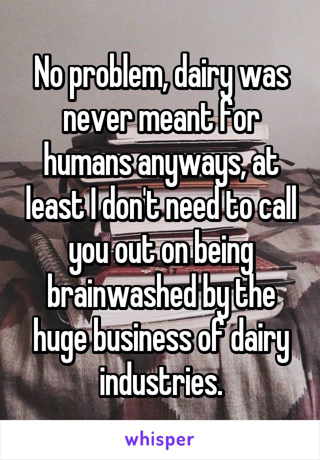 No problem, dairy was never meant for humans anyways, at least I don't need to call you out on being brainwashed by the huge business of dairy industries.