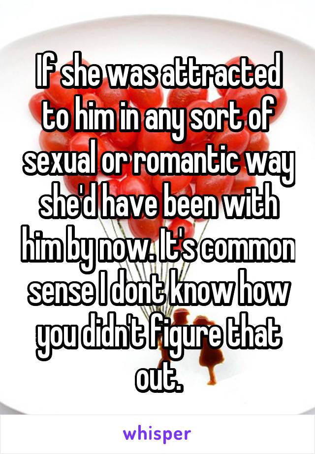 If she was attracted to him in any sort of sexual or romantic way she'd have been with him by now. It's common sense I dont know how you didn't figure that out.