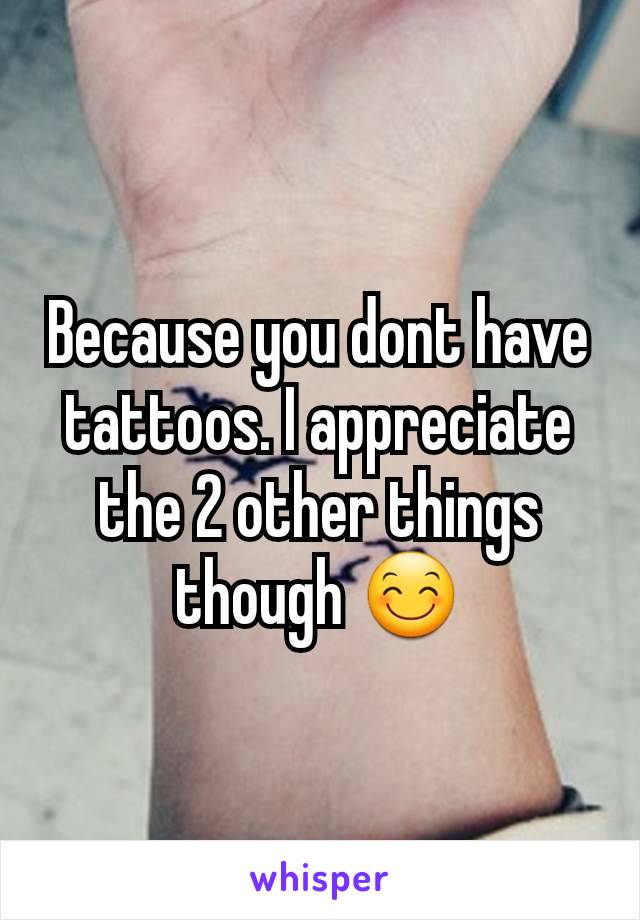 Because you dont have tattoos. I appreciate the 2 other things though 😊