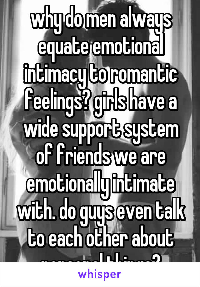 why do men always equate emotional intimacy to romantic feelings? girls have a wide support system of friends we are emotionally intimate with. do guys even talk to each other about personal things?