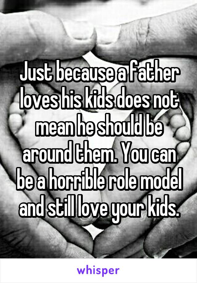 Just because a father loves his kids does not mean he should be around them. You can be a horrible role model and still love your kids.
