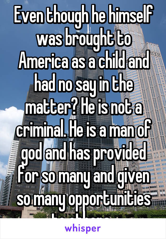 Even though he himself was brought to America as a child and had no say in the matter? He is not a criminal. He is a man of god and has provided for so many and given so many opportunities to others..
