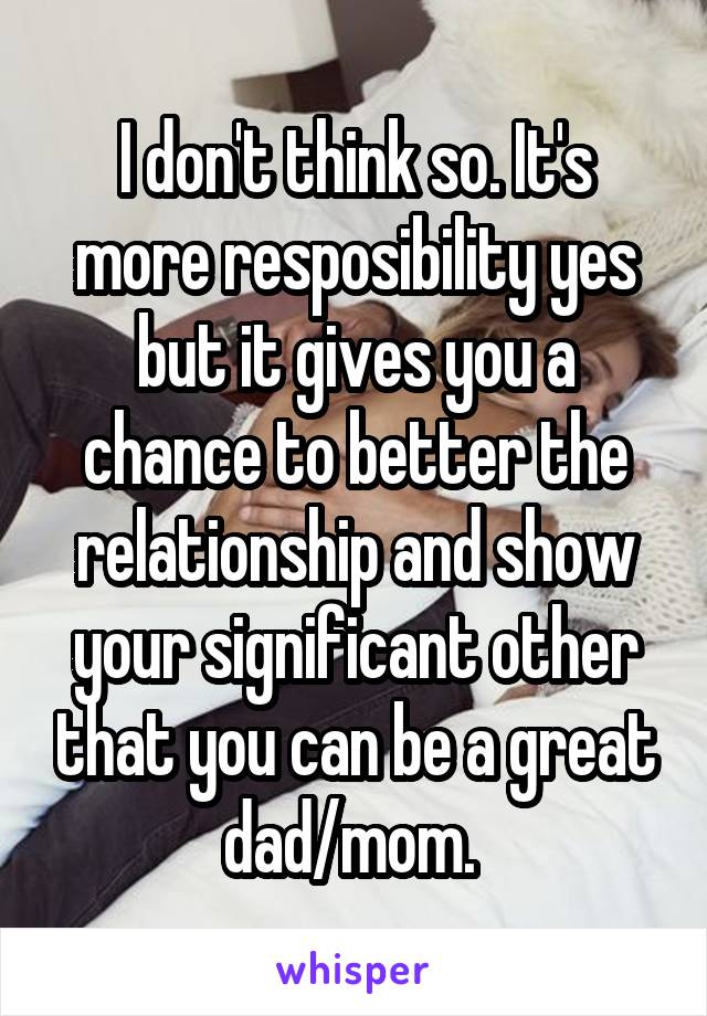 I don't think so. It's more resposibility yes but it gives you a chance to better the relationship and show your significant other that you can be a great dad/mom. 