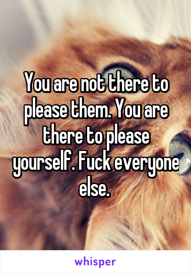 You are not there to please them. You are there to please yourself. Fuck everyone else. 