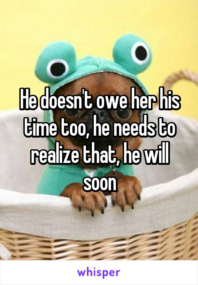 He doesn't owe her his time too, he needs to realize that, he will soon