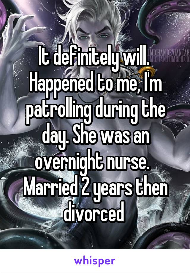 It definitely will.  Happened to me, I'm patrolling during the day. She was an overnight nurse.  
Married 2 years then divorced 