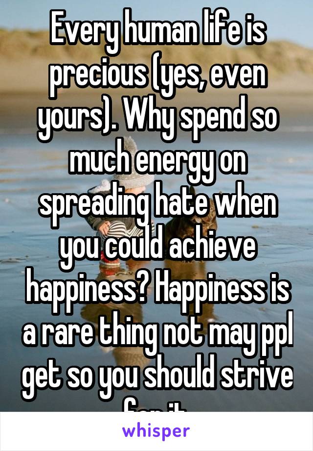 Every human life is precious (yes, even yours). Why spend so much energy on spreading hate when you could achieve happiness? Happiness is a rare thing not may ppl get so you should strive for it.