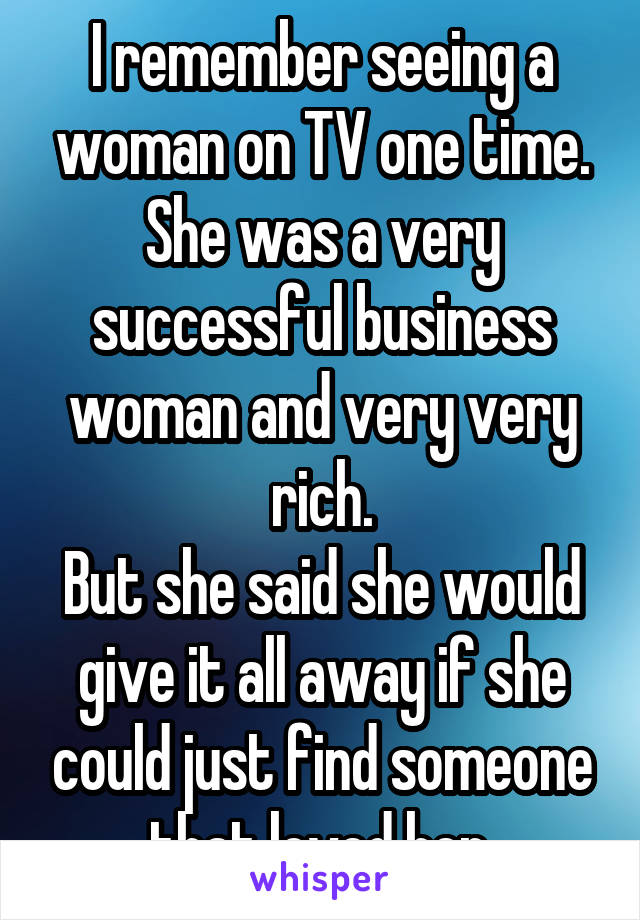 I remember seeing a woman on TV one time. She was a very successful business woman and very very rich.
But she said she would give it all away if she could just find someone that loved her.