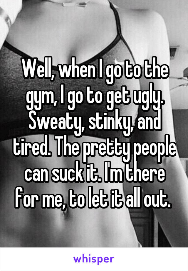 Well, when I go to the gym, I go to get ugly. Sweaty, stinky, and tired. The pretty people can suck it. I'm there for me, to let it all out. 