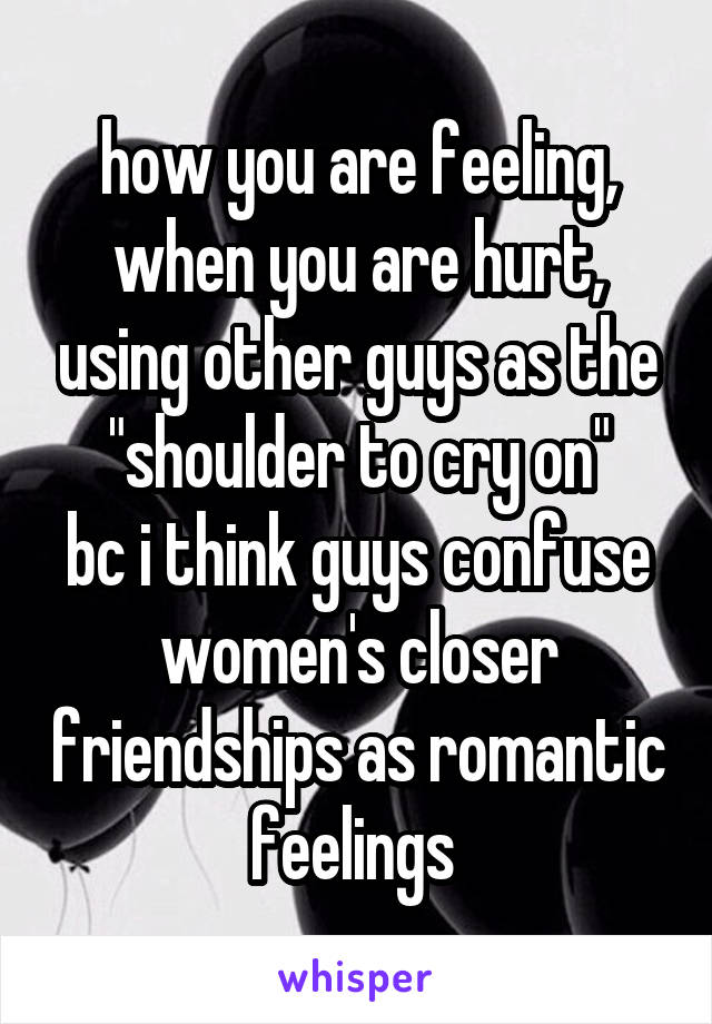 how you are feeling, when you are hurt, using other guys as the "shoulder to cry on"
bc i think guys confuse women's closer friendships as romantic feelings 