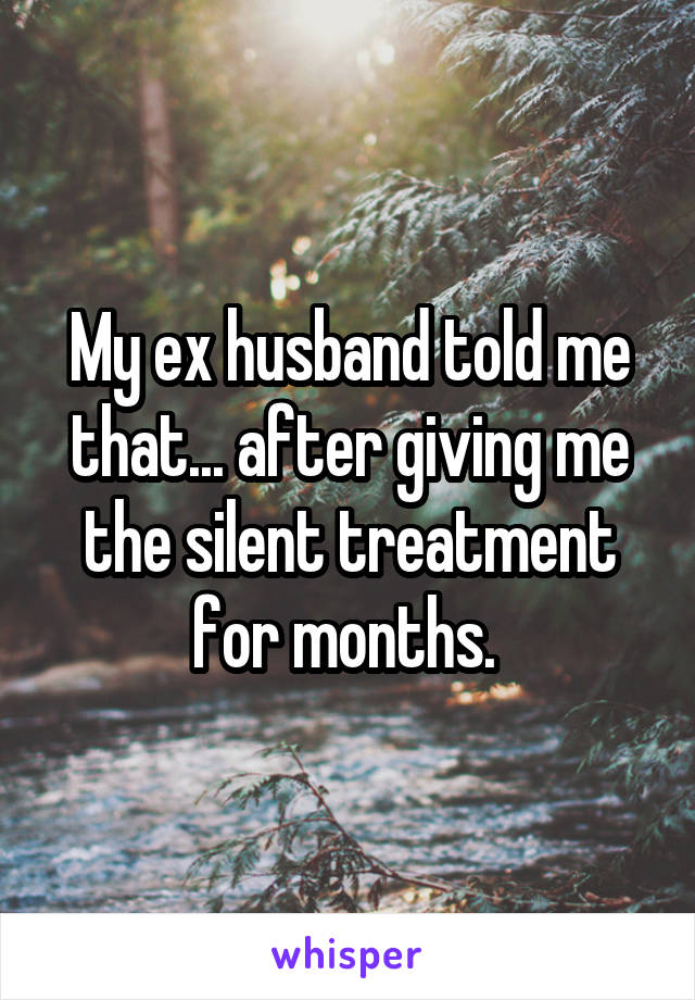 My ex husband told me that... after giving me the silent treatment for months. 