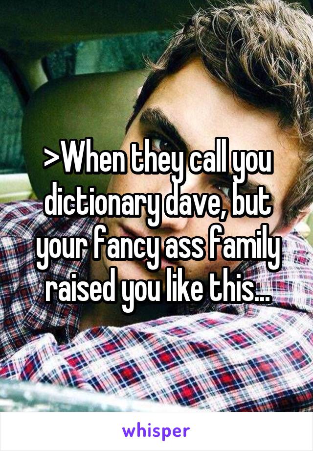 >When they call you dictionary dave, but your fancy ass family raised you like this...