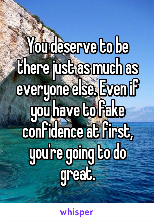 You deserve to be there just as much as everyone else. Even if you have to fake confidence at first, you're going to do great.