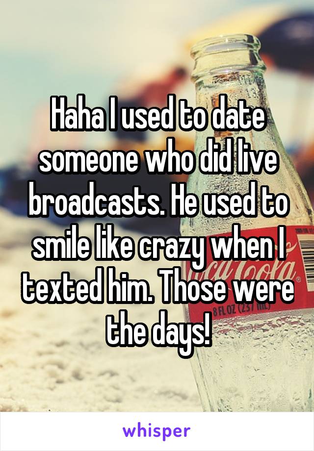 Haha I used to date someone who did live broadcasts. He used to smile like crazy when I texted him. Those were the days!