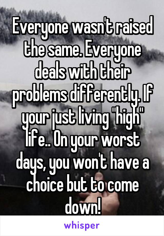 Everyone wasn't raised the same. Everyone deals with their problems differently. If your just living "high" life.. On your worst days, you won't have a choice but to come down!