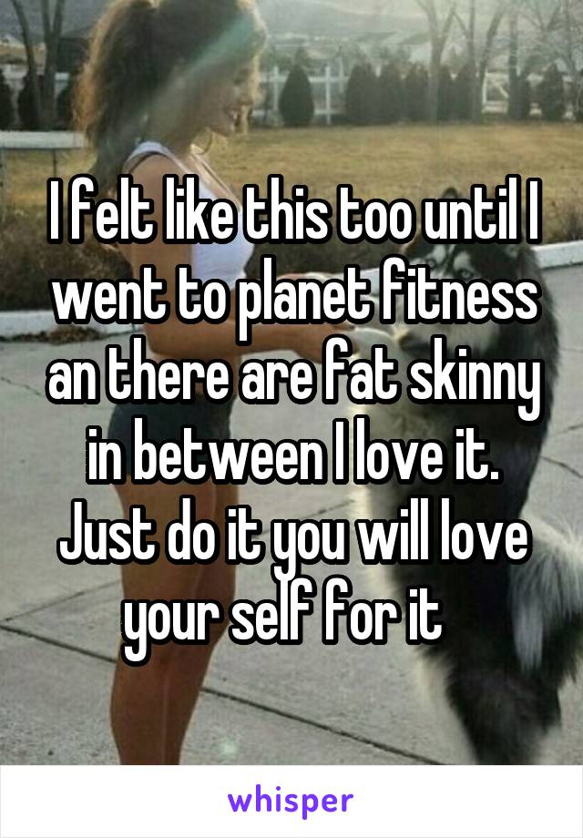 I felt like this too until I went to planet fitness an there are fat skinny in between I love it. Just do it you will love your self for it  