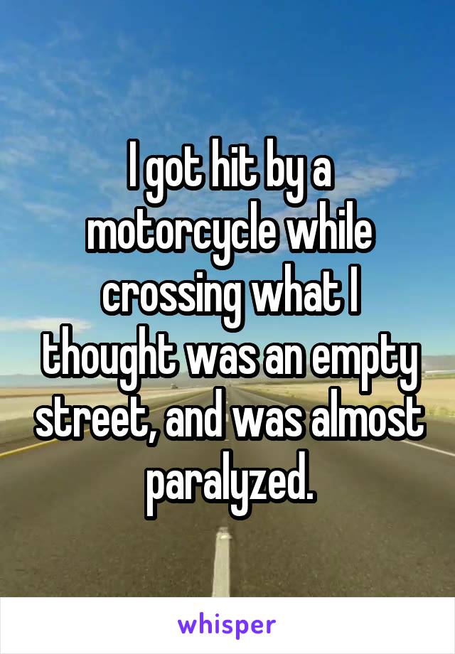 I got hit by a motorcycle while crossing what I thought was an empty street, and was almost paralyzed.