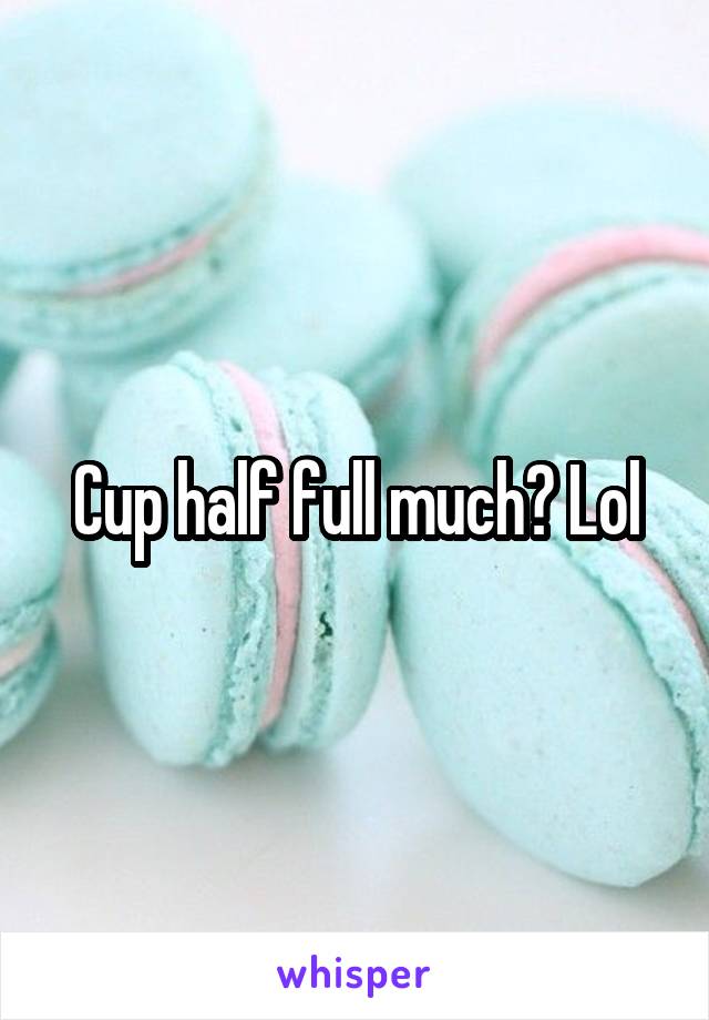 Cup half full much? Lol