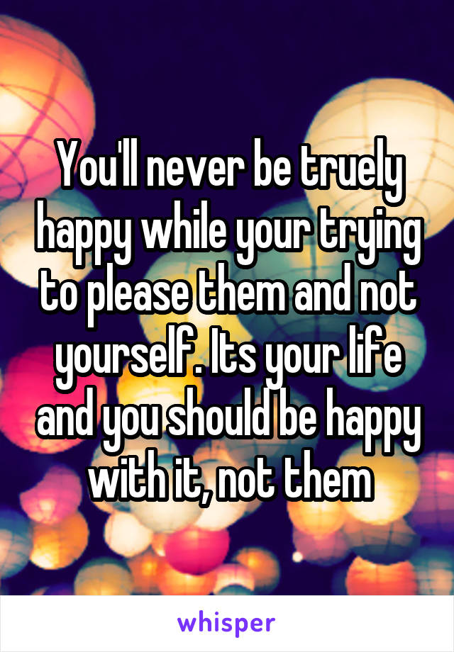 You'll never be truely happy while your trying to please them and not yourself. Its your life and you should be happy with it, not them