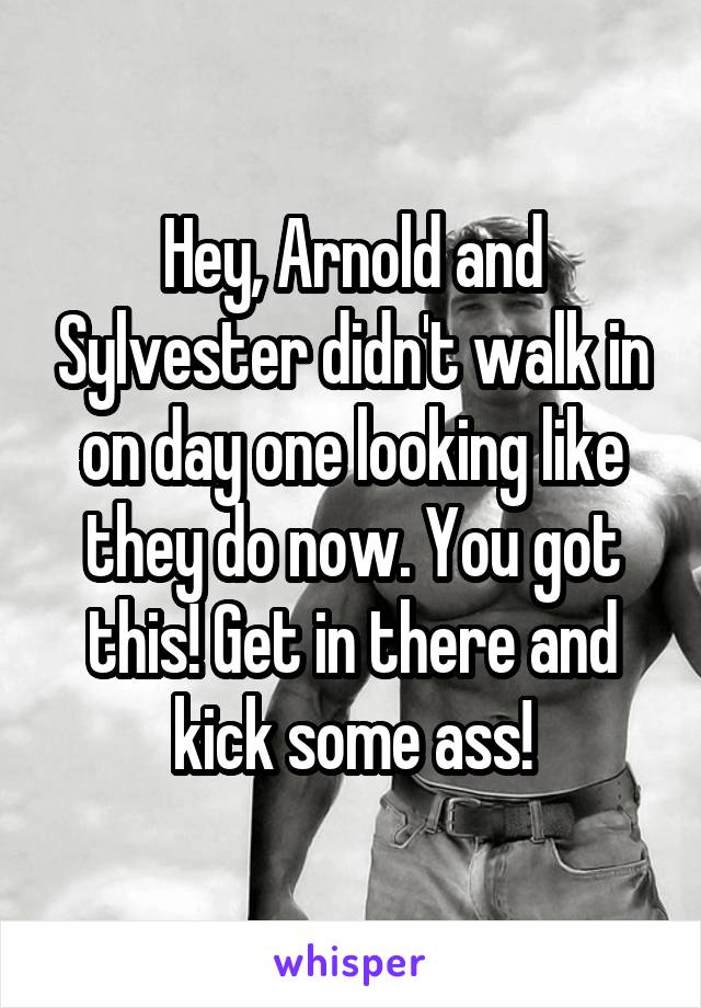 Hey, Arnold and Sylvester didn't walk in on day one looking like they do now. You got this! Get in there and kick some ass!