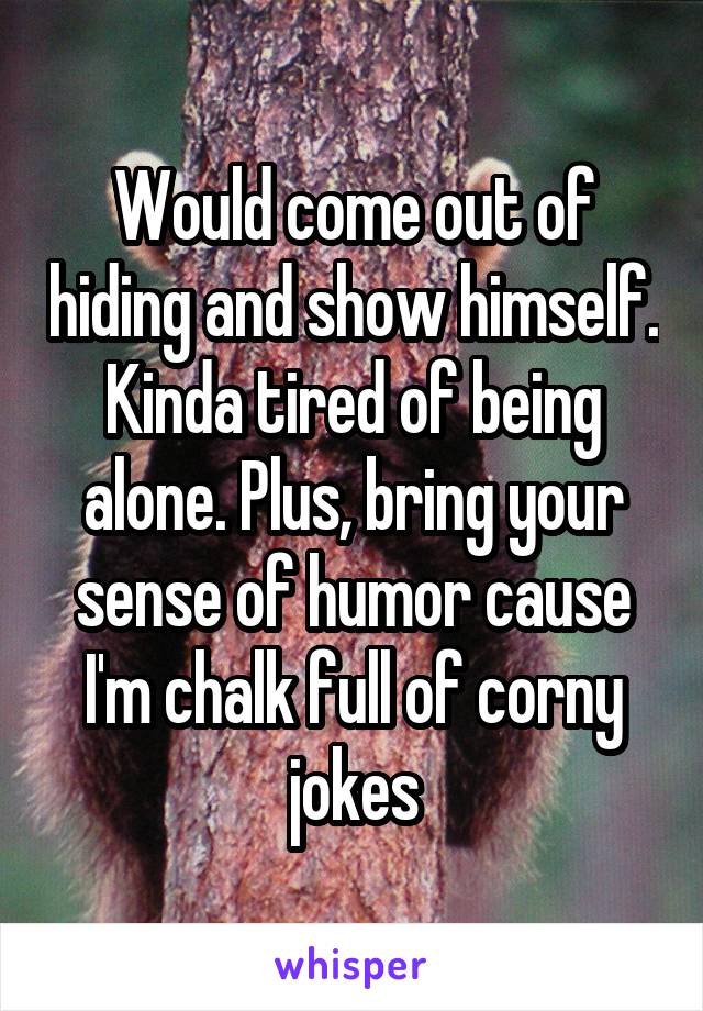 Would come out of hiding and show himself. Kinda tired of being alone. Plus, bring your sense of humor cause I'm chalk full of corny jokes