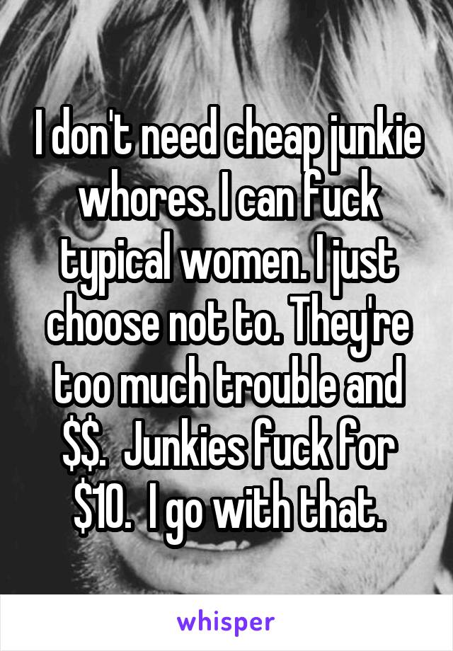 I don't need cheap junkie whores. I can fuck typical women. I just choose not to. They're too much trouble and $$.  Junkies fuck for $10.  I go with that.