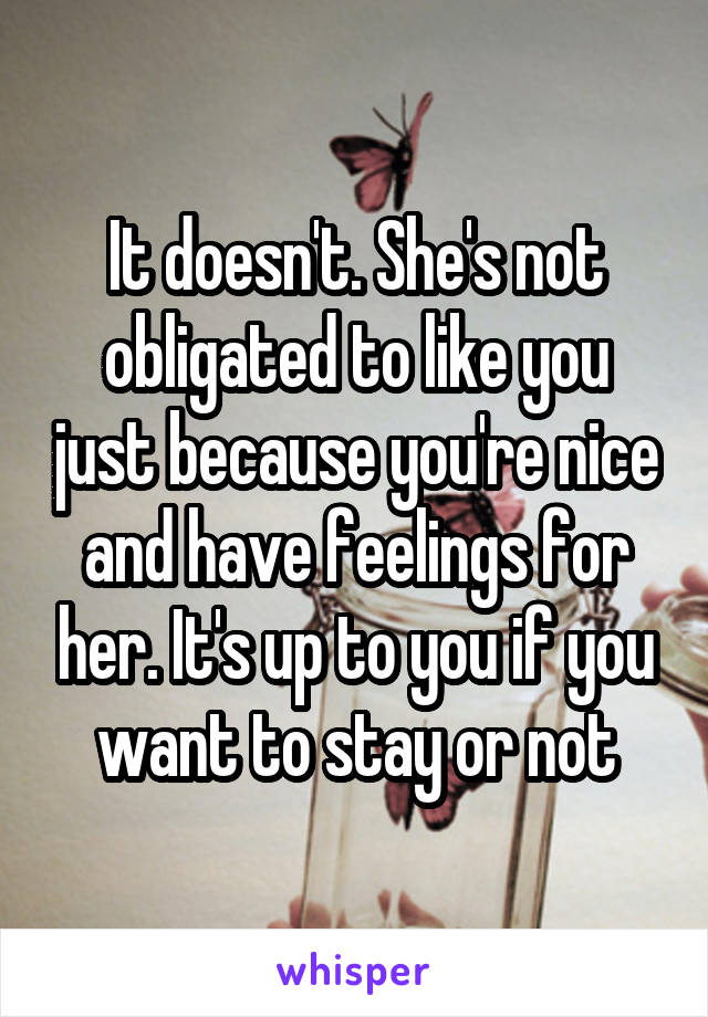 It doesn't. She's not obligated to like you just because you're nice and have feelings for her. It's up to you if you want to stay or not