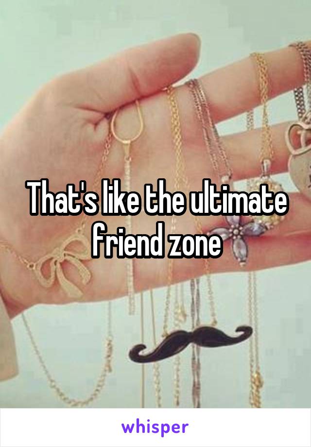 That's like the ultimate friend zone