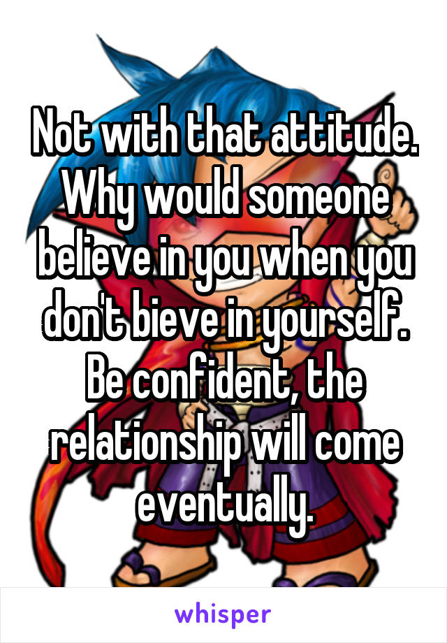Not with that attitude. Why would someone believe in you when you don't bieve in yourself. Be confident, the relationship will come eventually.