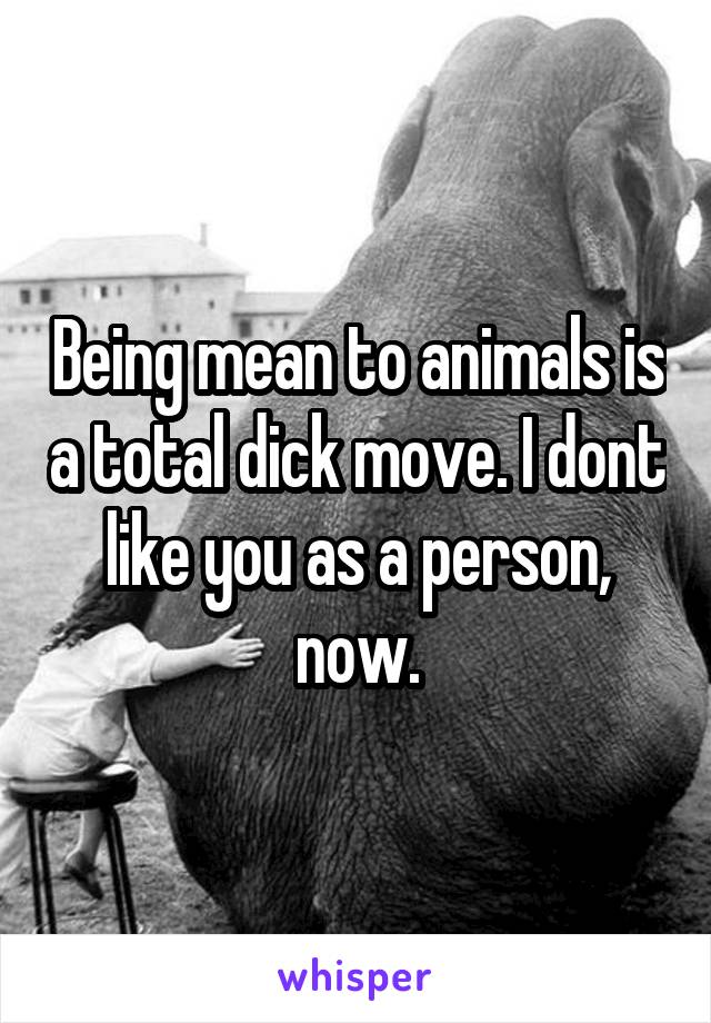 Being mean to animals is a total dick move. I dont like you as a person, now.