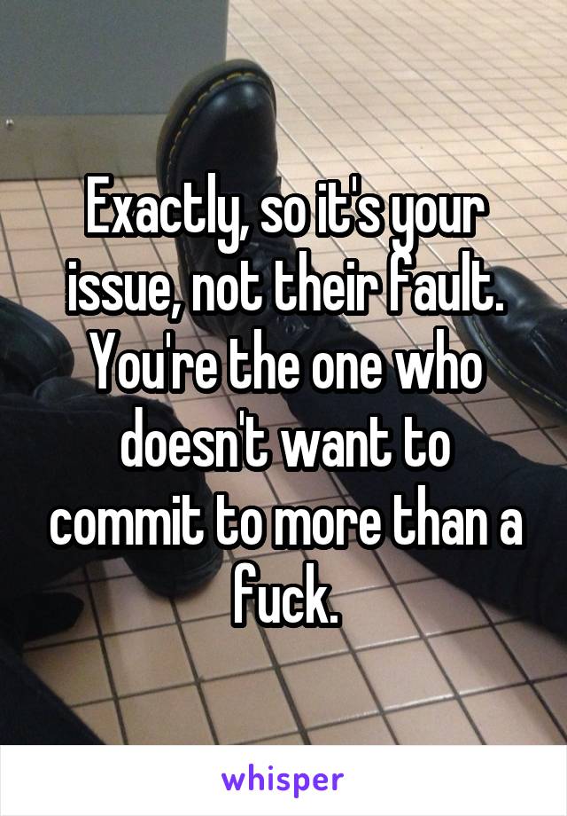 Exactly, so it's your issue, not their fault. You're the one who doesn't want to commit to more than a fuck.