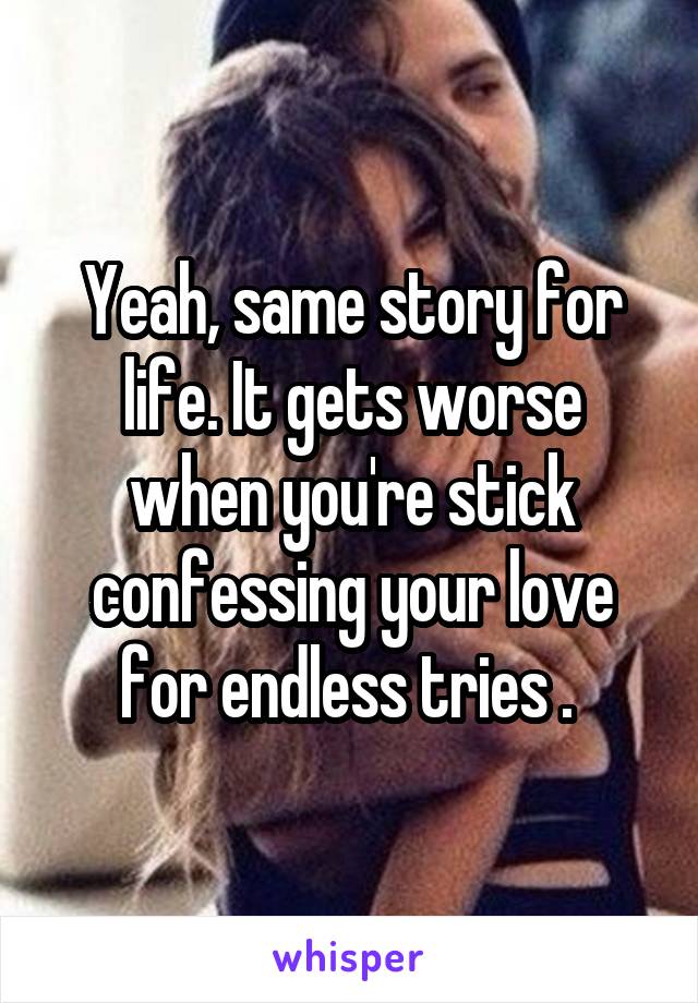 Yeah, same story for life. It gets worse when you're stick confessing your love for endless tries . 