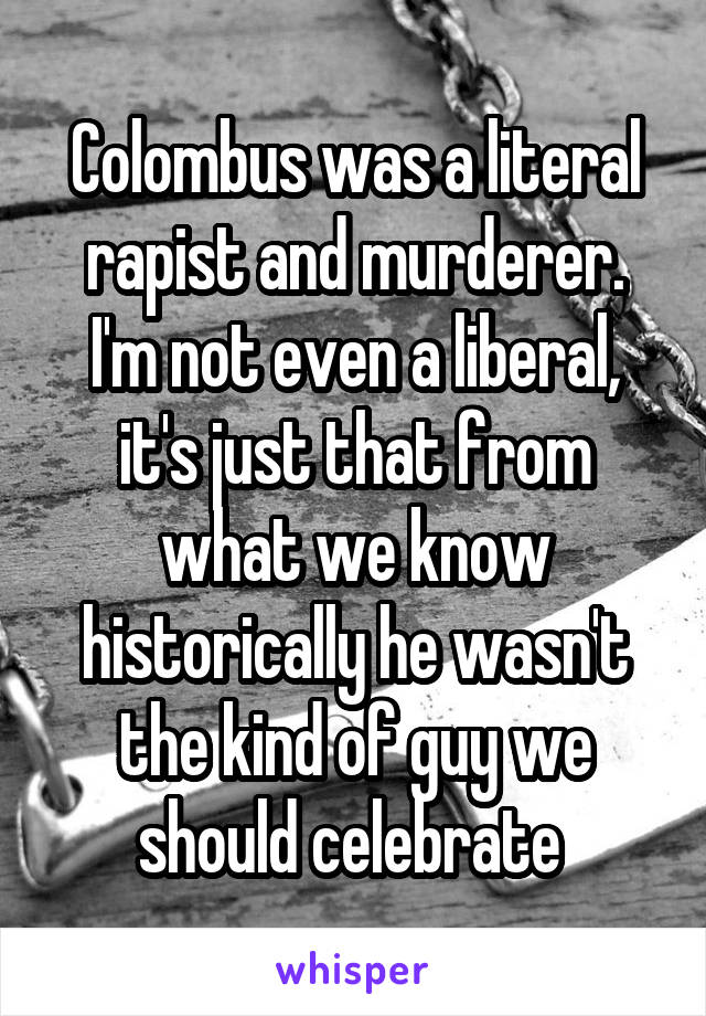 Colombus was a literal rapist and murderer. I'm not even a liberal, it's just that from what we know historically he wasn't the kind of guy we should celebrate 