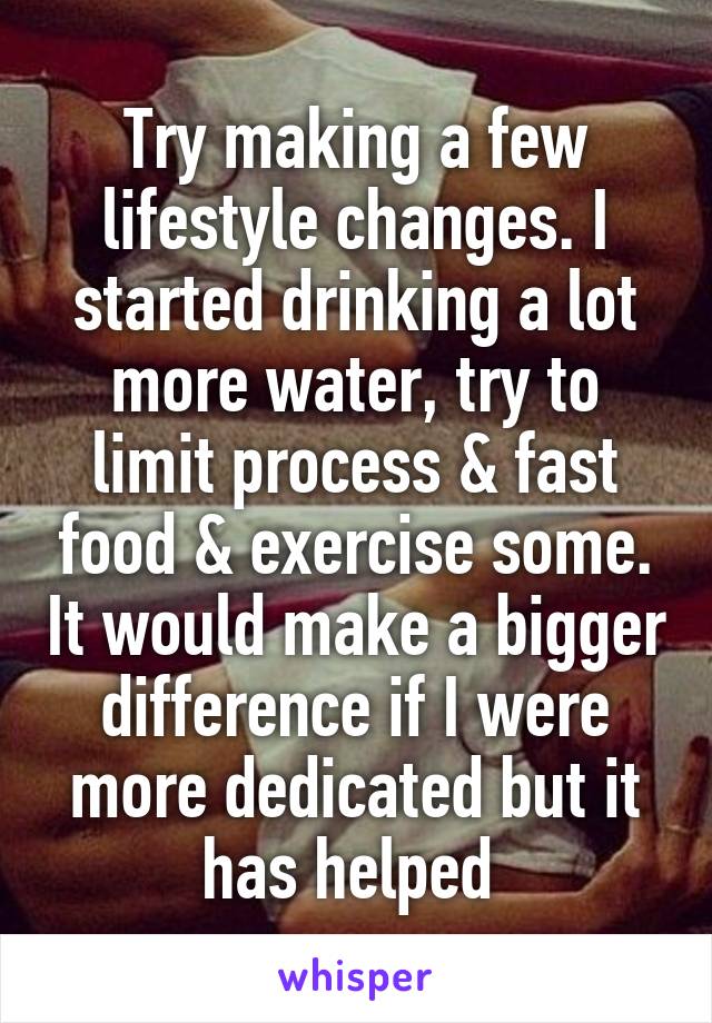 Try making a few lifestyle changes. I started drinking a lot more water, try to limit process & fast food & exercise some. It would make a bigger difference if I were more dedicated but it has helped 